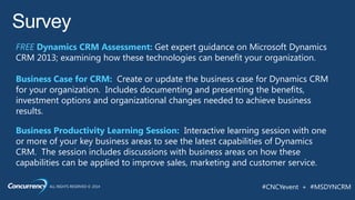 ALL RIGHTS RESERVED © 2014 #CNCYevent + #MSDYNCRM
Survey
FREE Dynamics CRM Assessment: Get expert guidance on Microsoft Dynamics
CRM 2013; examining how these technologies can benefit your organization.
Business Case for CRM: Create or update the business case for Dynamics CRM
for your organization. Includes documenting and presenting the benefits,
investment options and organizational changes needed to achieve business
results.
Business Productivity Learning Session: Interactive learning session with one
or more of your key business areas to see the latest capabilities of Dynamics
CRM. The session includes discussions with business areas on how these
capabilities can be applied to improve sales, marketing and customer service.
 