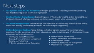 Next steps
• FREE System Center 2012 R2 Assessment: Get expert guidance on Microsoft System Center; examining
how these technologies can benefit your organization.
• Cloud Architecture Design Session: Explore the power of Windows Server 2012, System Center 2012 and
Windows 8.1 through a full day, whiteboard architecture design session with a Microsoft MVP.
• FREE Azure Storage Analysis: Reduce storage costs by 60-80% by consolidating primary, archive, backup,
and disaster recovery. Review today, future and the financial impact / opportunity.
• Modern Datacenter Roadmap: Take a strategic, technology agnostic approach to your infrastructure
operations. Provide executives with a vision, a budget, and a plan to optimize your IT infrastructure through
a structured and systematic process.
• Identity and Access Management
• Desktop, Device, and Server Management
• Security and Networking
• IT Service Management and Automation
• Data Protection and Recovery
• Server Consolidation and Virtualization
• IT Management Process
• Public Cloud Practices and Management
• Mobile Device Management
 