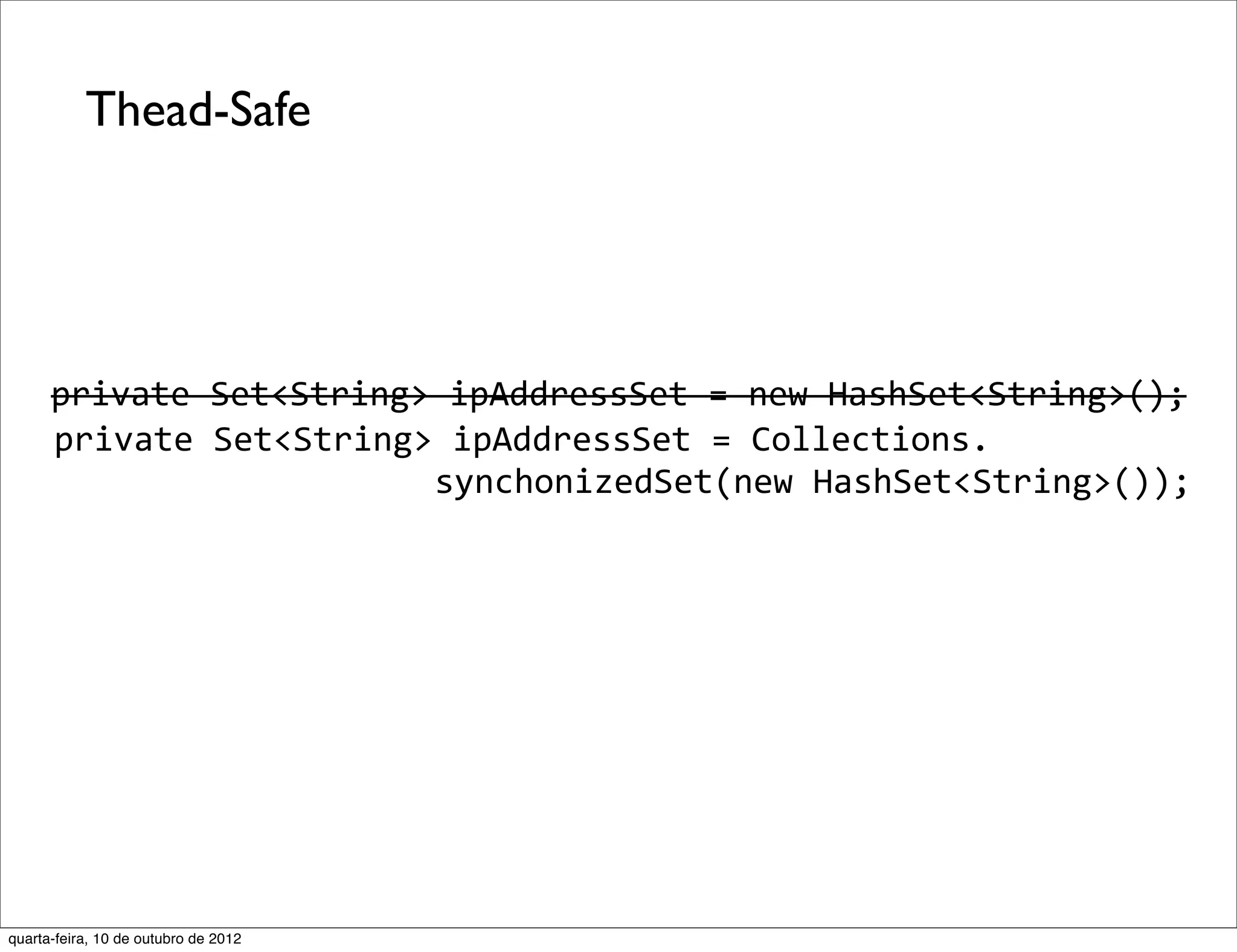 Thead-Safe




      private	
  Set<String>	
  ipAddressSet	
  =	
  new	
  HashSet<String>();
   	
  private	
  Set<String>	
  ipAddressSet	
  =	
  Collections.
                      	
  	
  	
  	
  	
  	
  	
  synchonizedSet(new	
  HashSet<String>());




quarta-feira, 10 de outubro de 2012
 