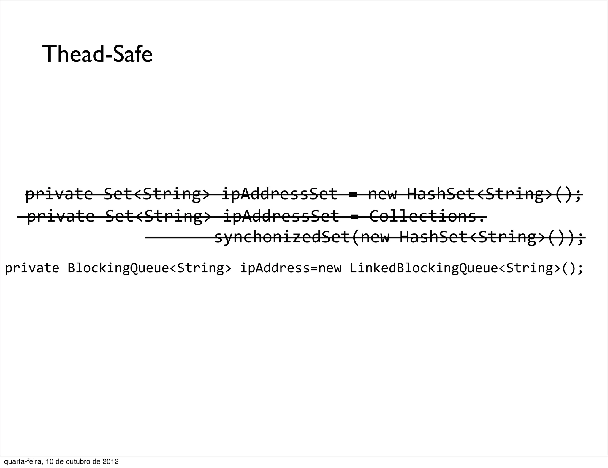 Thead-Safe




      private	
  Set<String>	
  ipAddressSet	
  =	
  new	
  HashSet<String>();
   	
  private	
  Set<String>	
  ipAddressSet	
  =	
  Collections.
                      	
  	
  	
  	
  	
  	
  	
  synchonizedSet(new	
  HashSet<String>());
private	
  BlockingQueue<String>	
  ipAddress=new	
  LinkedBlockingQueue<String>();




quarta-feira, 10 de outubro de 2012
 