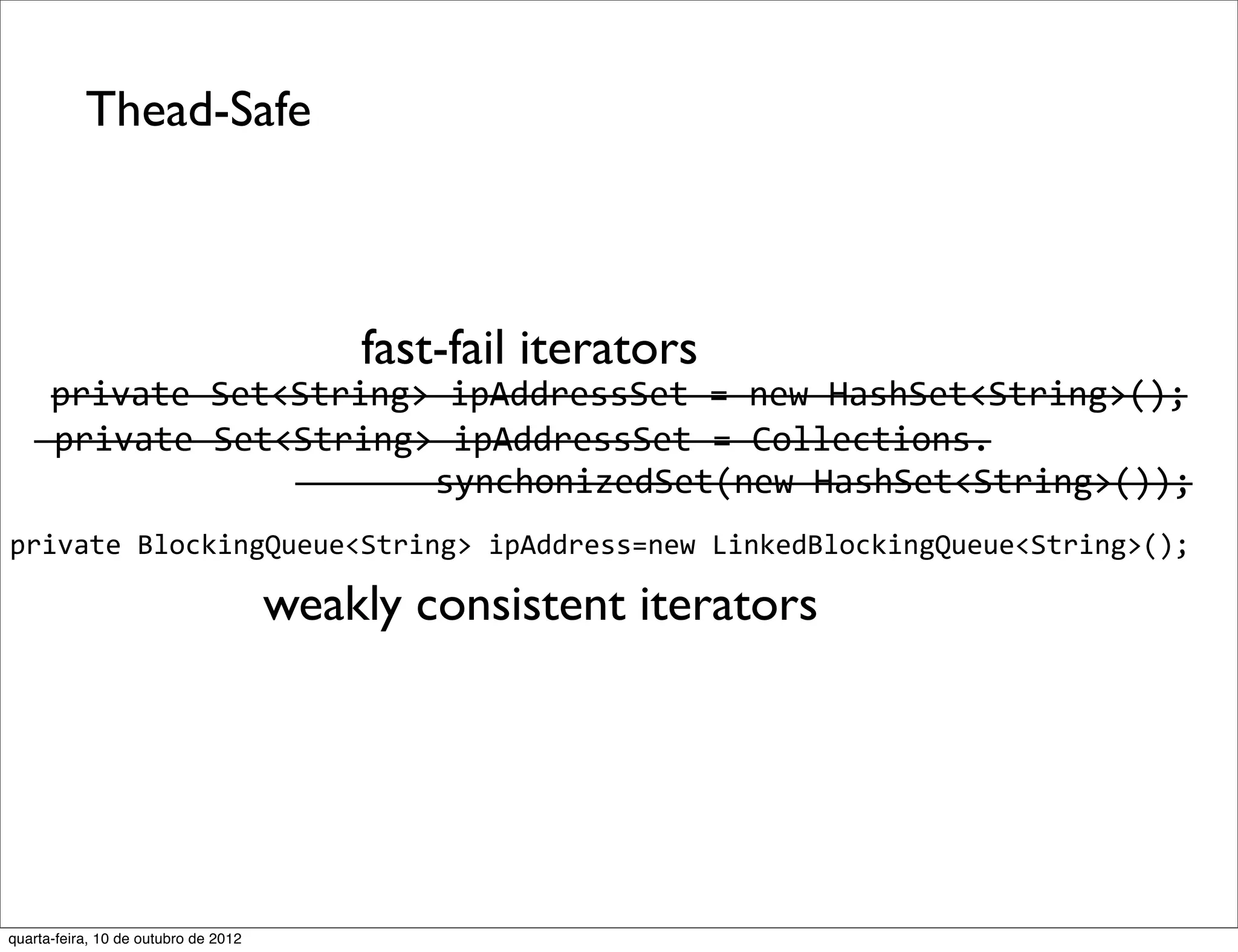 Thead-Safe



                                          fast-fail iterators
      private	
  Set<String>	
  ipAddressSet	
  =	
  new	
  HashSet<String>();
   	
  private	
  Set<String>	
  ipAddressSet	
  =	
  Collections.
                      	
  	
  	
  	
  	
  	
  	
  synchonizedSet(new	
  HashSet<String>());
private	
  BlockingQueue<String>	
  ipAddress=new	
  LinkedBlockingQueue<String>();

                                      weakly consistent iterators




quarta-feira, 10 de outubro de 2012
 