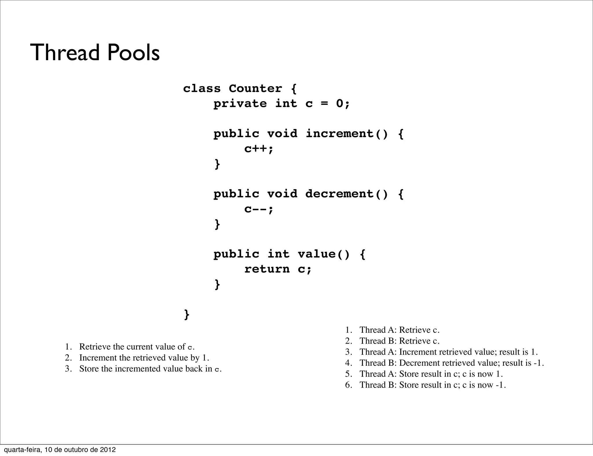 Thread Pools
                                                 class Counter {
                                                     private int c = 0;

                                                         public void increment() {
                                                             c++;
                                                         }

                                                         public void decrement() {
                                                             c--;
                                                         }

                                                         public int value() {
                                                             return c;
                                                         }

                                                 }
                                                                          1.   Thread A: Retrieve c.
                                                                          2.   Thread B: Retrieve c.
                   1. Retrieve the current value of c.
                                                                          3.   Thread A: Increment retrieved value; result is 1.
                   2. Increment the retrieved value by 1.
                                                                          4.   Thread B: Decrement retrieved value; result is -1.
                   3. Store the incremented value back in c.
                                                                          5.   Thread A: Store result in c; c is now 1.
                                                                          6.   Thread B: Store result in c; c is now -1.




quarta-feira, 10 de outubro de 2012
 