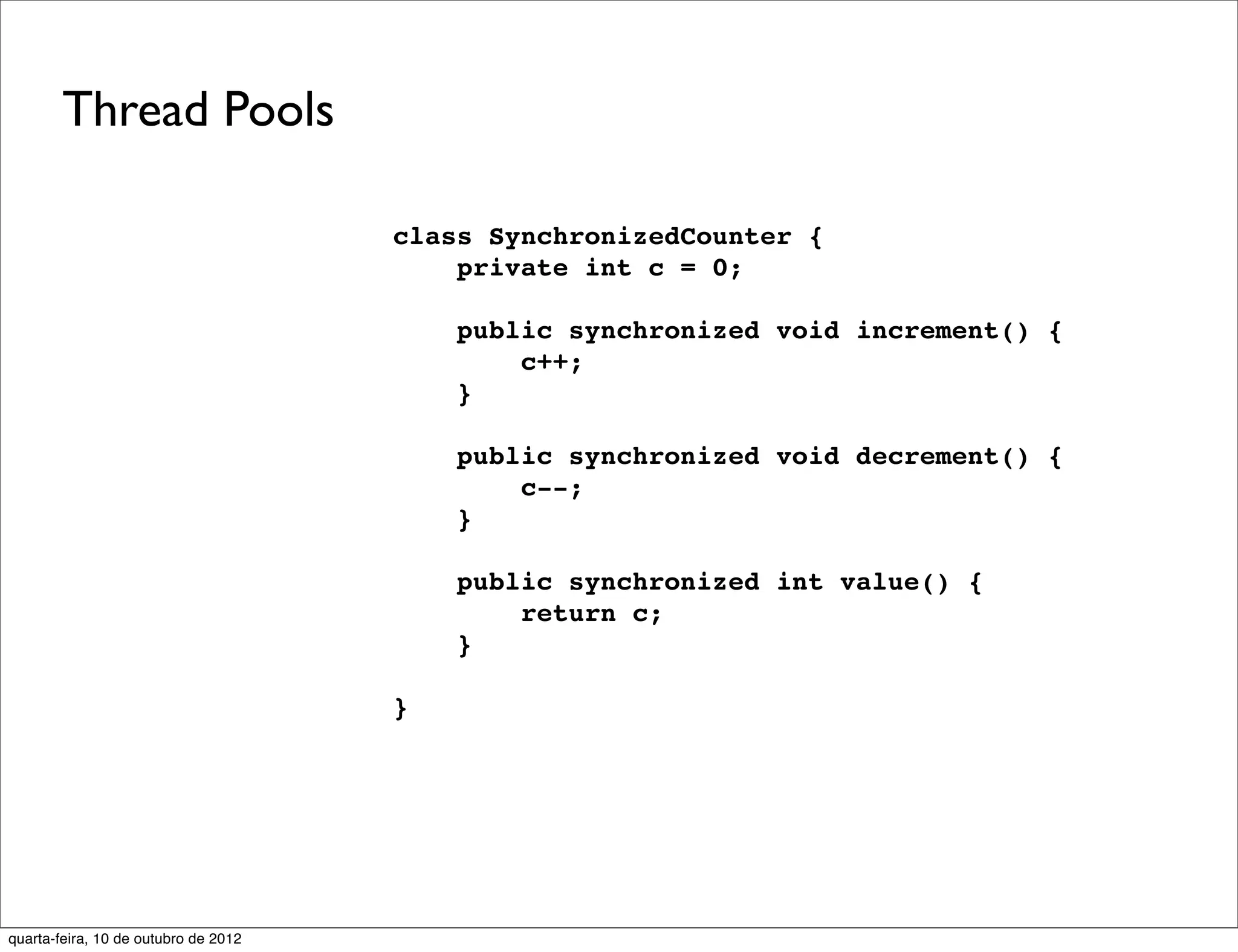 Thread Pools

                                      class SynchronizedCounter {
                                          private int c = 0;

                                          public synchronized void increment() {
                                              c++;
                                          }

                                          public synchronized void decrement() {
                                              c--;
                                          }

                                          public synchronized int value() {
                                              return c;
                                          }

                                      }




quarta-feira, 10 de outubro de 2012
 
