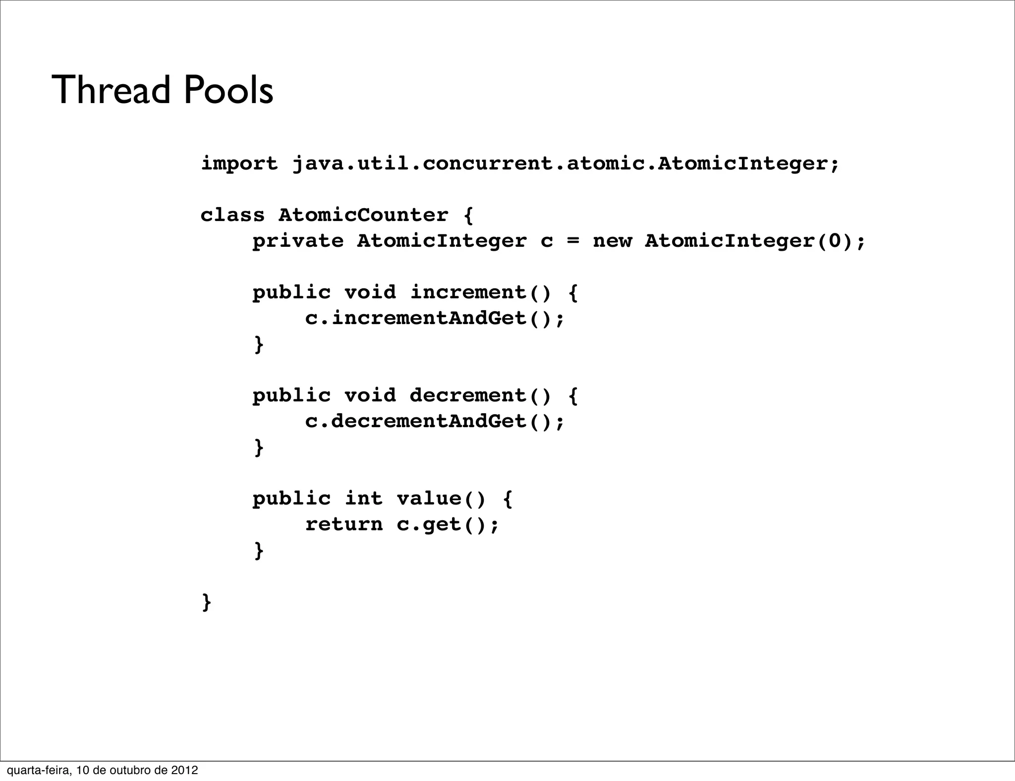 Thread Pools
                                      import java.util.concurrent.atomic.AtomicInteger;

                                      class AtomicCounter {
                                          private AtomicInteger c = new AtomicInteger(0);

                                          public void increment() {
                                              c.incrementAndGet();
                                          }

                                          public void decrement() {
                                              c.decrementAndGet();
                                          }

                                          public int value() {
                                              return c.get();
                                          }

                                      }




quarta-feira, 10 de outubro de 2012
 