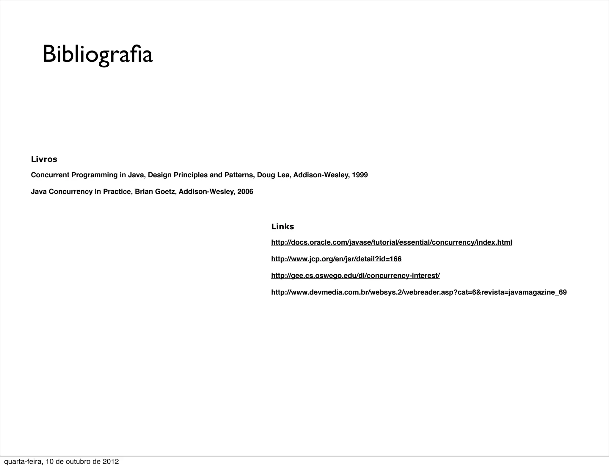 Bibliograﬁa



        Livros

        Concurrent Programming in Java, Design Principles and Patterns, Doug Lea, Addison-Wesley, 1999

        Java Concurrency In Practice, Brian Goetz, Addison-Wesley, 2006



                                                                           Links

                                                                           http://docs.oracle.com/javase/tutorial/essential/concurrency/index.html

                                                                           http://www.jcp.org/en/jsr/detail?id=166

                                                                           http://gee.cs.oswego.edu/dl/concurrency-interest/

                                                                           http://www.devmedia.com.br/websys.2/webreader.asp?cat=6&revista=javamagazine_69




quarta-feira, 10 de outubro de 2012
 