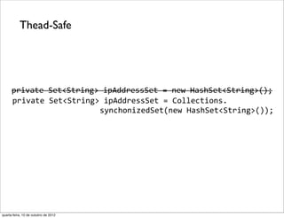 Thead-Safe




      private	
  Set<String>	
  ipAddressSet	
  =	
  new	
  HashSet<String>();
   	
  private	
  Set<String>	
  ipAddressSet	
  =	
  Collections.
                      	
  	
  	
  	
  	
  	
  	
  synchonizedSet(new	
  HashSet<String>());




quarta-feira, 10 de outubro de 2012
 