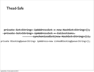 Thead-Safe




      private	
  Set<String>	
  ipAddressSet	
  =	
  new	
  HashSet<String>();
   	
  private	
  Set<String>	
  ipAddressSet	
  =	
  Collections.
                      	
  	
  	
  	
  	
  	
  	
  synchonizedSet(new	
  HashSet<String>());
private	
  BlockingQueue<String>	
  ipAddress=new	
  LinkedBlockingQueue<String>();




quarta-feira, 10 de outubro de 2012
 