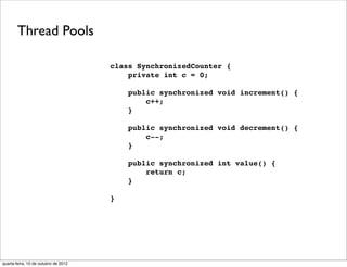 Thread Pools

                                      class SynchronizedCounter {
                                          private int c = 0;

                                          public synchronized void increment() {
                                              c++;
                                          }

                                          public synchronized void decrement() {
                                              c--;
                                          }

                                          public synchronized int value() {
                                              return c;
                                          }

                                      }




quarta-feira, 10 de outubro de 2012
 