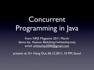 Concurrent
 Programming in Java
      from: NFJS Magazine 2011 March
   demo by: Keesun Baik(http//whiteship.me)
      email: whiteship2000@gmail.com

present at: G+ Hang Out, 06.12.2011, 10 PM, Seoul
 