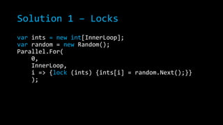 Solution 1 – Locks
var ints = new int[InnerLoop];
var random = new Random();
Parallel.For(
0,
InnerLoop,
i => {lock (ints) {ints[i] = random.Next();}}
);

 