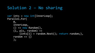 Solution 2 – No sharing
var ints = new int[InnerLoop];
Parallel.For(
0,
InnerLoop,
() => new Random(),
(i, pls, random) =>
{ints[i] = random.Next(); return random;},
random => {}
);

 