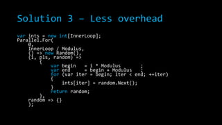 Solution 3 – Less overhead
var ints = new int[InnerLoop];
Parallel.For(
0,
InnerLoop / Modulus,
() => new Random(),
(i, pls, random) =>
{
var begin
= i * Modulus
;
var end
= begin + Modulus
;
for (var iter = begin; iter < end; ++iter)
{
ints[iter] = random.Next();
}
return random;
},
random => {}
);

 