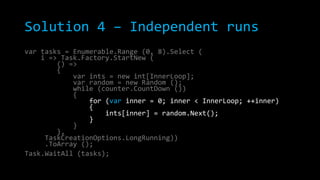Solution 4 – Independent runs
var tasks = Enumerable.Range (0, 8).Select (
i => Task.Factory.StartNew (
() =>
{
var ints = new int[InnerLoop];
var random = new Random ();
while (counter.CountDown ())
{
for (var inner = 0; inner < InnerLoop; ++inner)
{
ints[inner] = random.Next();
}
}
},
TaskCreationOptions.LongRunning))
.ToArray ();
Task.WaitAll (tasks);

 
