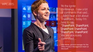 “At the Ignite
conference…I saw a lot
of comments that said…
I didn’t hear a lot about
SharePoint…Today I’m
here to say…
“SharePoint, SharePoint,
SharePoint SharePoint
SharePoint, SharePoint!
We are absolutely
committed….
Julia White, general manager for the
Office Product Management team at
Microsoft
WPC 2015
 