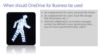 When should OneDrive for Business be used
 As a replacement for users’ personal file shares
 As a replacement for users’ local file storage
(My Documents, etc…)
 Informal collaboration on loosely managed
content (as defined in your governance plan…
you do have a governance plan, right?)
 