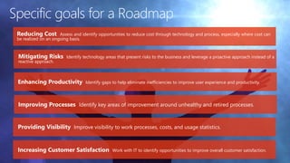 Specific goals for a Roadmap
Reducing Cost Assess and identify opportunities to reduce cost through technology and process, especially where cost can
be realized on an ongoing basis.
Mitigating Risks Identify technology areas that present risks to the business and leverage a proactive approach instead of a
reactive approach.
Enhancing Productivity Identify gaps to help eliminate inefficiencies to improve user experience and productivity.
Improving Processes Identify key areas of improvement around unhealthy and retired processes.
Increasing Customer Satisfaction Work with IT to identify opportunities to improve overall customer satisfaction.
Providing Visibility Improve visibility to work processes, costs, and usage statistics.
 