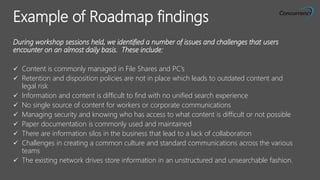 ALL RIGHTS RESERVED © 2015
During workshop sessions held, we identified a number of issues and challenges that users
encounter on an almost daily basis. These include:
 Content is commonly managed in File Shares and PC’s
 Retention and disposition policies are not in place which leads to outdated content and
legal risk
 Information and content is difficult to find with no unified search experience
 No single source of content for workers or corporate communications
 Managing security and knowing who has access to what content is difficult or not possible
 Paper documentation is commonly used and maintained
 There are information silos in the business that lead to a lack of collaboration
 Challenges in creating a common culture and standard communications across the various
teams
 The existing network drives store information in an unstructured and unsearchable fashion.
Example of Roadmap findings
 