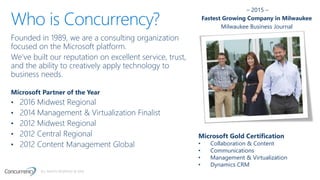 ALL RIGHTS RESERVED © 2016
Who is Concurrency?
Founded in 1989, we are a consulting organization
focused on the Microsoft platform.
We’ve built our reputation on excellent service, trust,
and the ability to creatively apply technology to
business needs.
Microsoft Partner of the Year
• 2016 Midwest Regional
• 2014 Management & Virtualization Finalist
• 2012 Midwest Regional
• 2012 Central Regional
• 2012 Content Management Global
Microsoft Gold Certification
• Collaboration & Content
• Communications
• Management & Virtualization
• Dynamics CRM
– 2015 –
Fastest Growing Company in Milwaukee
Milwaukee Business Journal
 