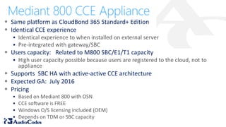  Same platform as CloudBond 365 Standard+ Edition
 Identical CCE experience
 Identical experience to when installed on external server
 Pre-integrated with gateway/SBC
 Users capacity: Related to M800 SBC/E1/T1 capacity
 High user capacity possible because users are registered to the cloud, not to
appliance
 Supports SBC HA with active-active CCE architecture
 Expected GA: July 2016
 Pricing
 Based on Mediant 800 with OSN
 CCE software is FREE
 Windows O/S licensing included (OEM)
 Depends on TDM or SBC capacity
Mediant 800 CCE Appliance
 