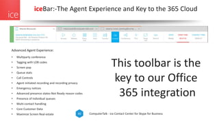 ComputerTalk - ice Contact Center for Skype for Business40
iceBar:-The Agent Experience and Key to the 365 Cloud
Advanced Agent Experience:
• Multiparty conference
• Tagging with LOB codes
• Screen pop
• Queue stats
• Call Controls
• Agent initiated recording and recording privacy
• Emergency notices
• Advanced presence states-Not Ready reason codes
• Presence of individual queues
• Multi-contact handling
• Core Customer Data
• Maximize Screen Real-estate
This toolbar is the
key to our Office
365 integration
 