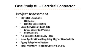Case Study #1 – Electrical Contractor
Project Assessment
• (8) Total Locations
• (1) Closing
• (2) Sites Consolidating
• Local Services at Each Site
• Lower Winter Call Volume
• Poor Call Flow
• No Business Continuity Plan
• New Applications Requiring Higher Bandwidth
• Aging Telephone System
• Total Monthly Telecom Costs = $14,500
 
