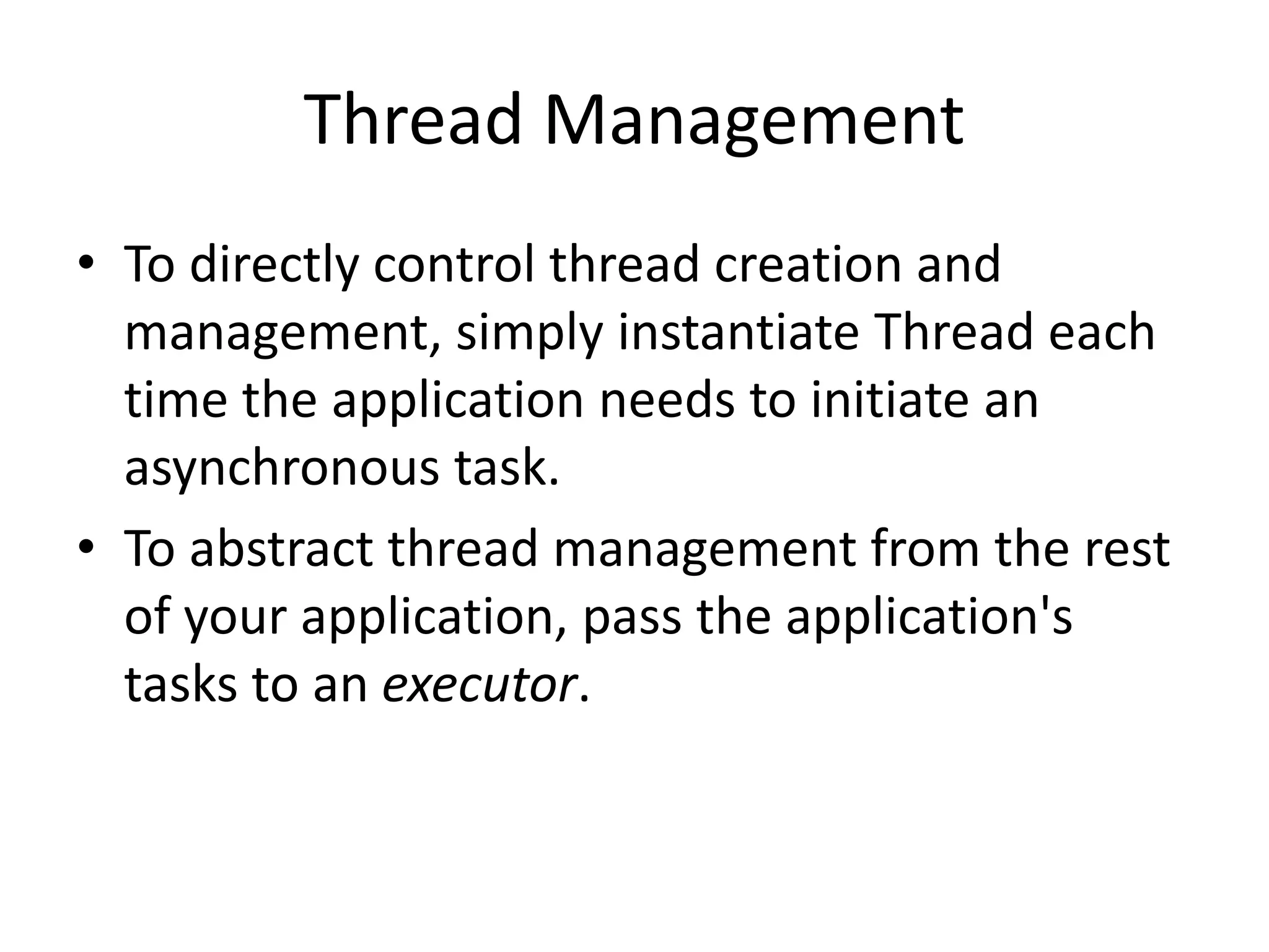 Thread Management
• To directly control thread creation and
management, simply instantiate Thread each
time the application needs to initiate an
asynchronous task.
• To abstract thread management from the rest
of your application, pass the application's
tasks to an executor.
 