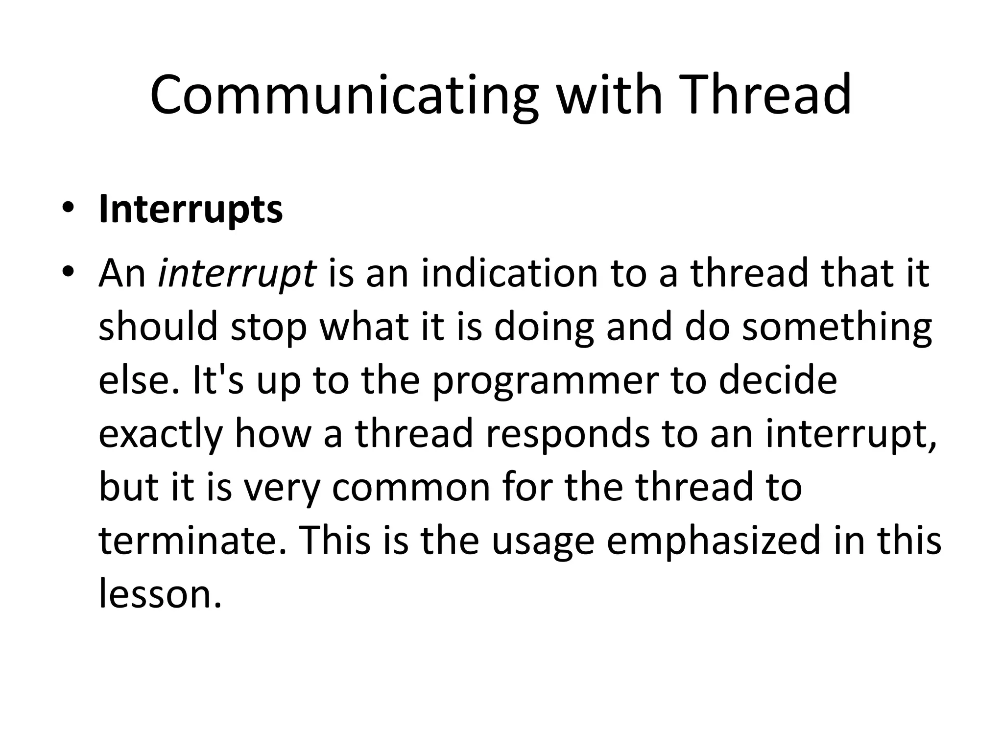 Communicating with Thread
• Interrupts
• An interrupt is an indication to a thread that it
should stop what it is doing and do something
else. It's up to the programmer to decide
exactly how a thread responds to an interrupt,
but it is very common for the thread to
terminate. This is the usage emphasized in this
lesson.
 
