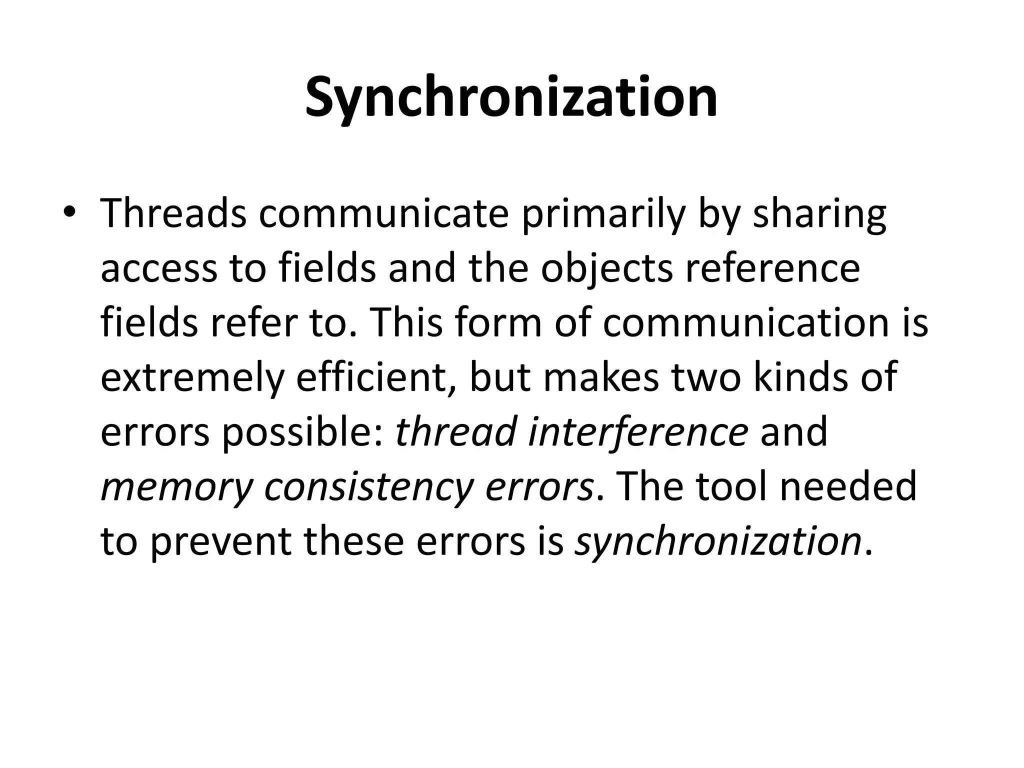 Synchronization
• Threads communicate primarily by sharing
access to fields and the objects reference
fields refer to. This form of communication is
extremely efficient, but makes two kinds of
errors possible: thread interference and
memory consistency errors. The tool needed
to prevent these errors is synchronization.
 
