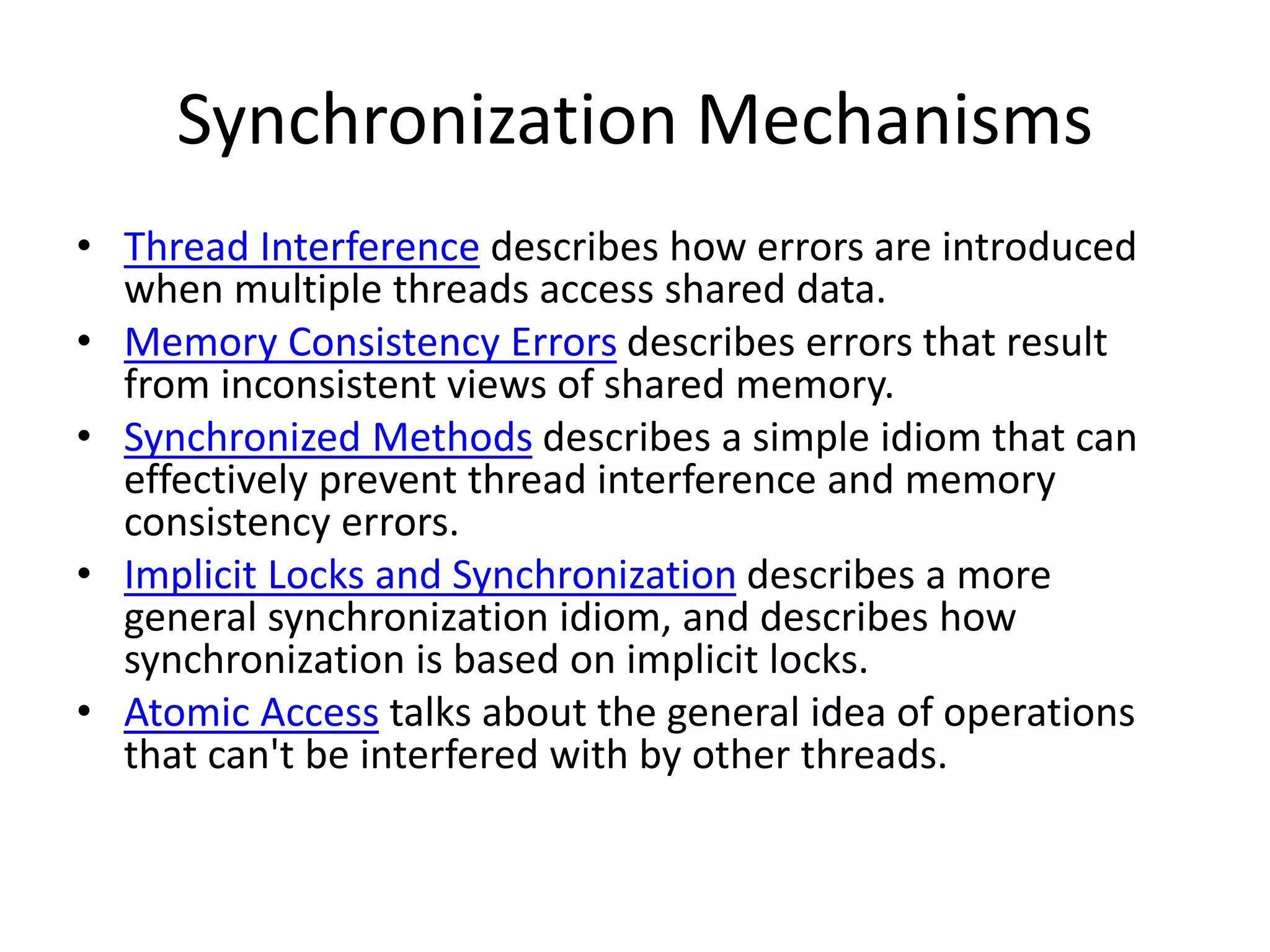 Synchronization Mechanisms
• Thread Interference describes how errors are introduced
when multiple threads access shared data.
• Memory Consistency Errors describes errors that result
from inconsistent views of shared memory.
• Synchronized Methods describes a simple idiom that can
effectively prevent thread interference and memory
consistency errors.
• Implicit Locks and Synchronization describes a more
general synchronization idiom, and describes how
synchronization is based on implicit locks.
• Atomic Access talks about the general idea of operations
that can't be interfered with by other threads.
 