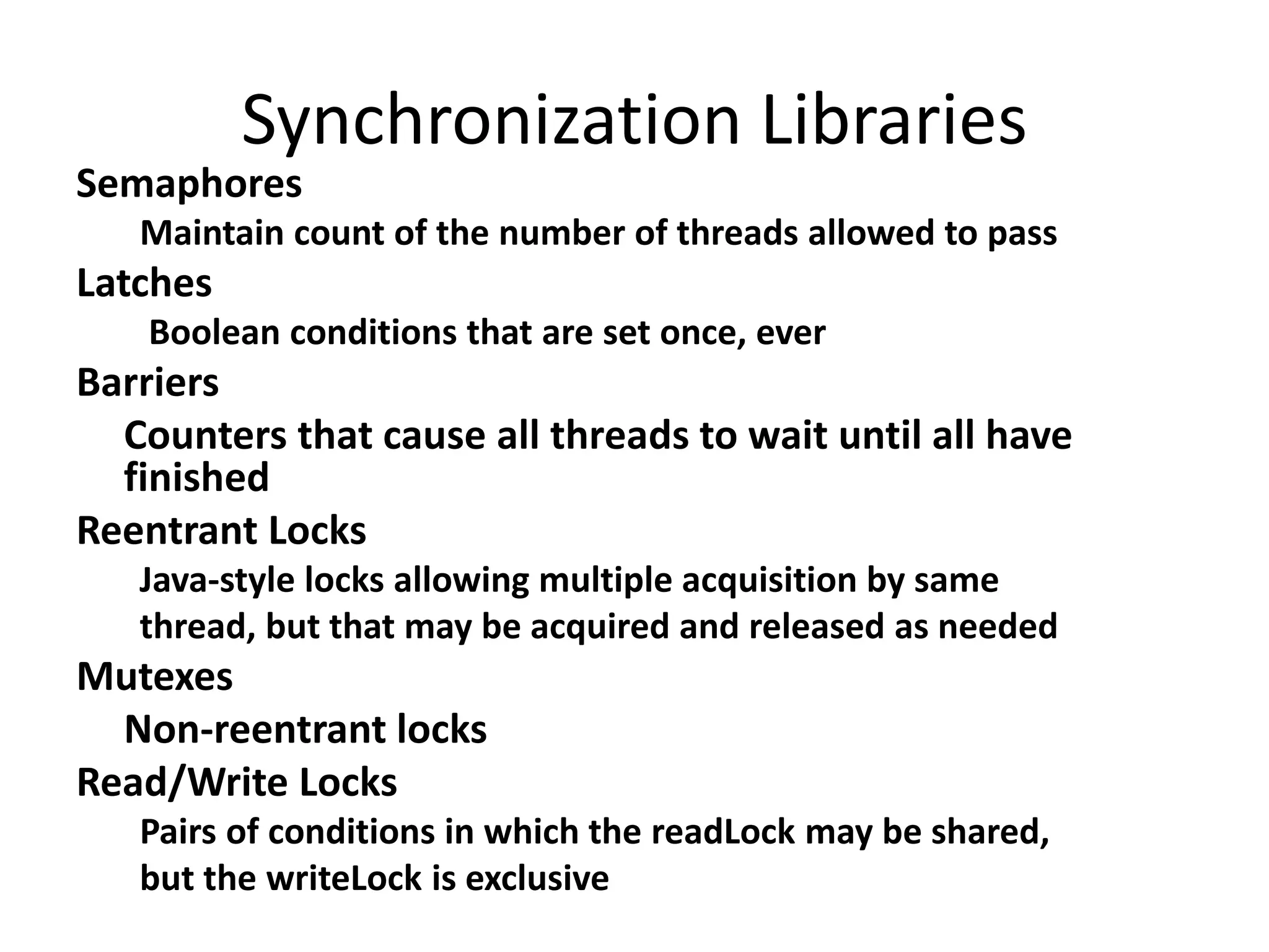 Synchronization Libraries
Semaphores
Maintain count of the number of threads allowed to pass
Latches
Boolean conditions that are set once, ever
Barriers
Counters that cause all threads to wait until all have
finished
Reentrant Locks
Java-style locks allowing multiple acquisition by same
thread, but that may be acquired and released as needed
Mutexes
Non-reentrant locks
Read/Write Locks
Pairs of conditions in which the readLock may be shared,
but the writeLock is exclusive
 