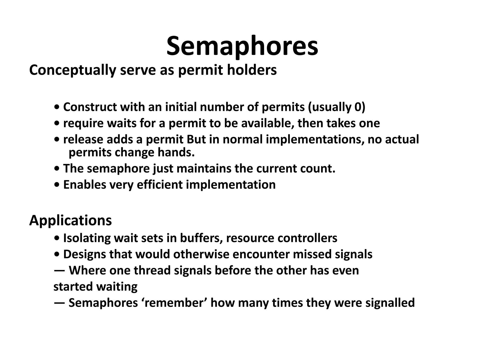 Semaphores
Conceptually serve as permit holders
• Construct with an initial number of permits (usually 0)
• require waits for a permit to be available, then takes one
• release adds a permit But in normal implementations, no actual
permits change hands.
• The semaphore just maintains the current count.
• Enables very efficient implementation
Applications
• Isolating wait sets in buffers, resource controllers
• Designs that would otherwise encounter missed signals
— Where one thread signals before the other has even
started waiting
— Semaphores ‘remember’ how many times they were signalled
 