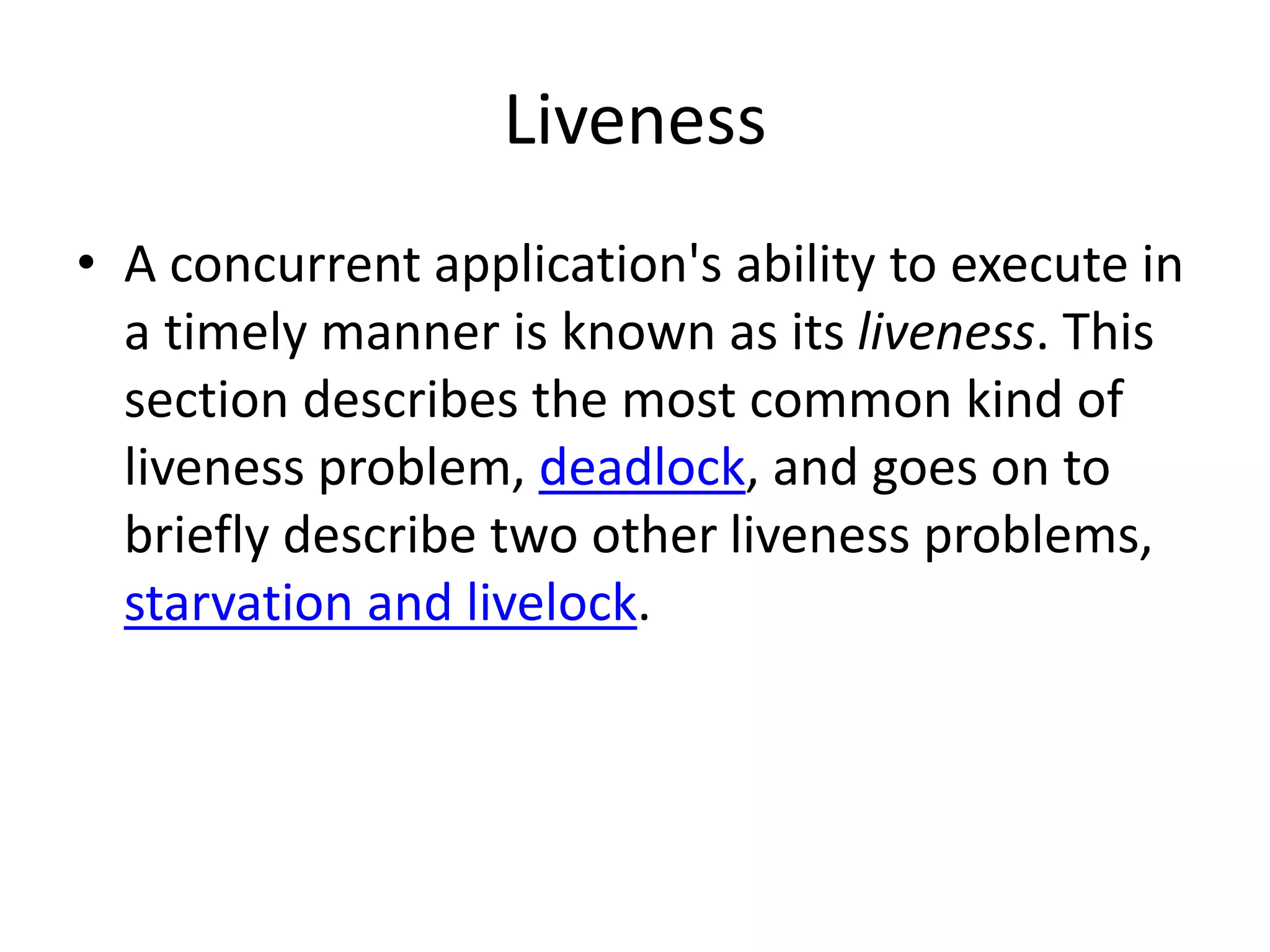 Liveness
• A concurrent application's ability to execute in
a timely manner is known as its liveness. This
section describes the most common kind of
liveness problem, deadlock, and goes on to
briefly describe two other liveness problems,
starvation and livelock.
 
