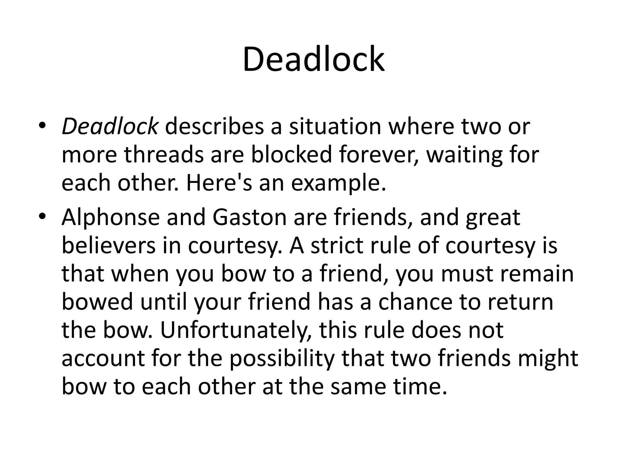 Deadlock
• Deadlock describes a situation where two or
more threads are blocked forever, waiting for
each other. Here's an example.
• Alphonse and Gaston are friends, and great
believers in courtesy. A strict rule of courtesy is
that when you bow to a friend, you must remain
bowed until your friend has a chance to return
the bow. Unfortunately, this rule does not
account for the possibility that two friends might
bow to each other at the same time.
 