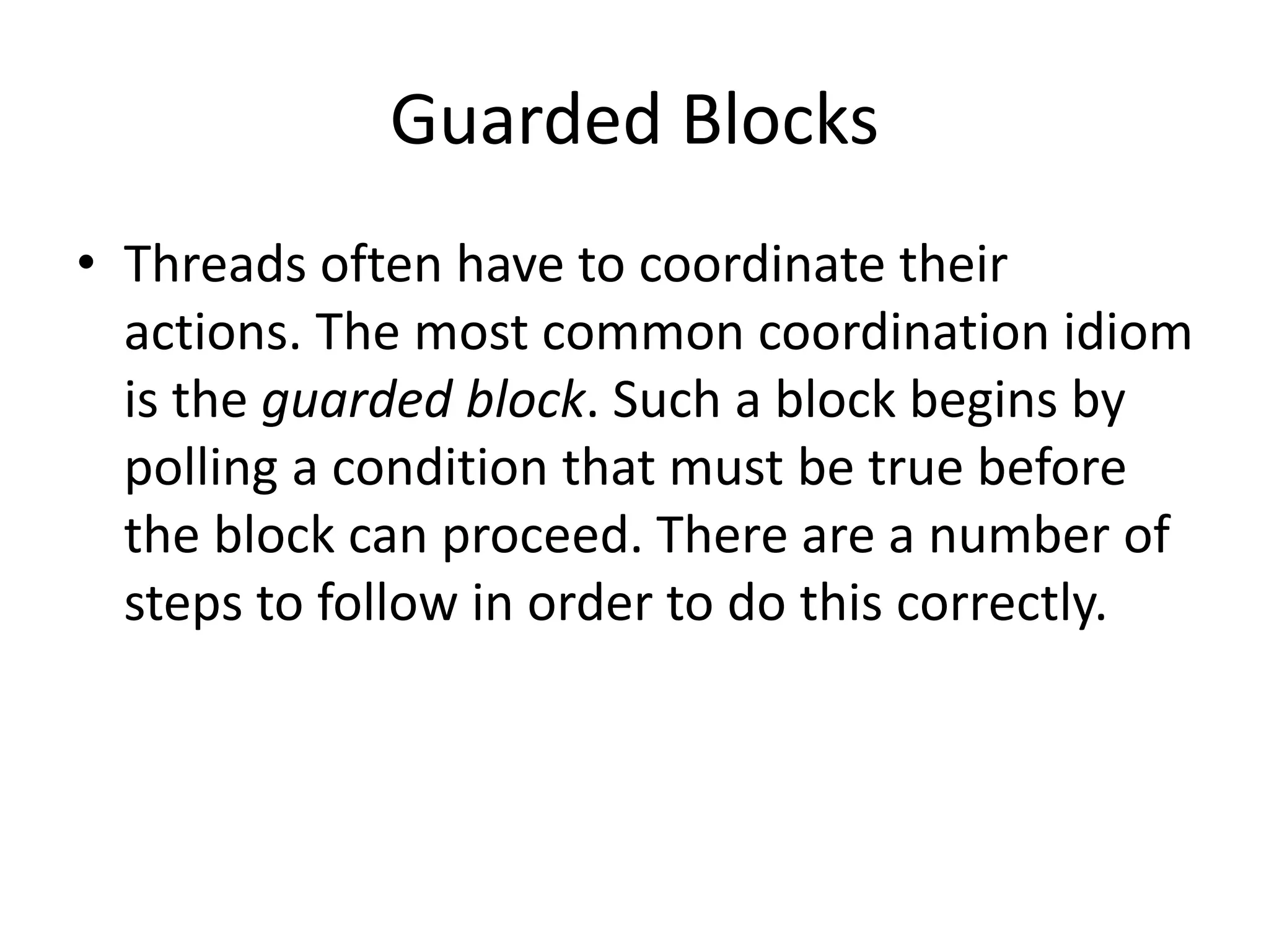 Guarded Blocks
• Threads often have to coordinate their
actions. The most common coordination idiom
is the guarded block. Such a block begins by
polling a condition that must be true before
the block can proceed. There are a number of
steps to follow in order to do this correctly.
 