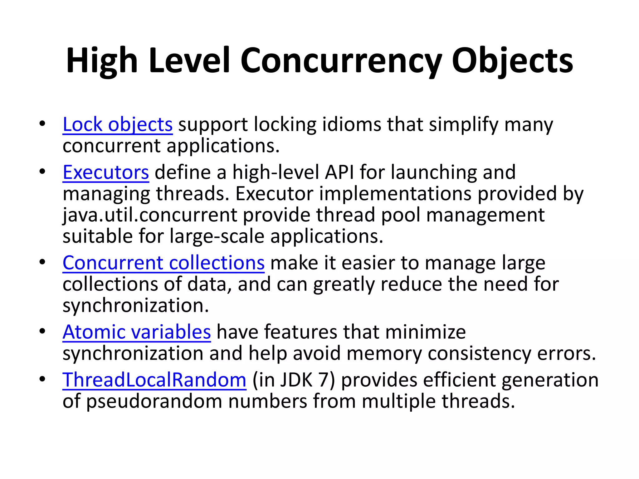 High Level Concurrency Objects
• Lock objects support locking idioms that simplify many
concurrent applications.
• Executors define a high-level API for launching and
managing threads. Executor implementations provided by
java.util.concurrent provide thread pool management
suitable for large-scale applications.
• Concurrent collections make it easier to manage large
collections of data, and can greatly reduce the need for
synchronization.
• Atomic variables have features that minimize
synchronization and help avoid memory consistency errors.
• ThreadLocalRandom (in JDK 7) provides efficient generation
of pseudorandom numbers from multiple threads.
 