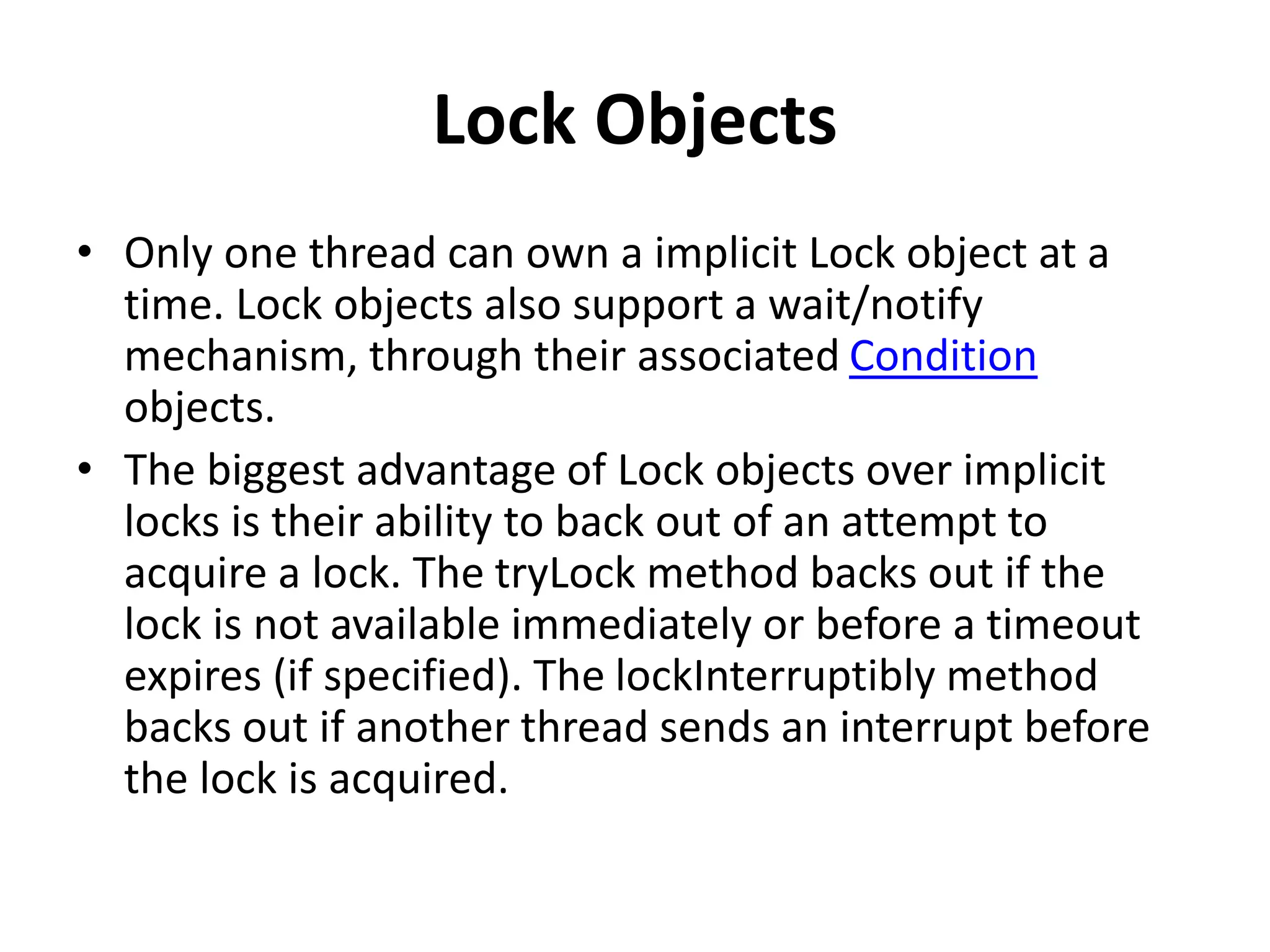 Lock Objects
• Only one thread can own a implicit Lock object at a
time. Lock objects also support a wait/notify
mechanism, through their associated Condition
objects.
• The biggest advantage of Lock objects over implicit
locks is their ability to back out of an attempt to
acquire a lock. The tryLock method backs out if the
lock is not available immediately or before a timeout
expires (if specified). The lockInterruptibly method
backs out if another thread sends an interrupt before
the lock is acquired.
 