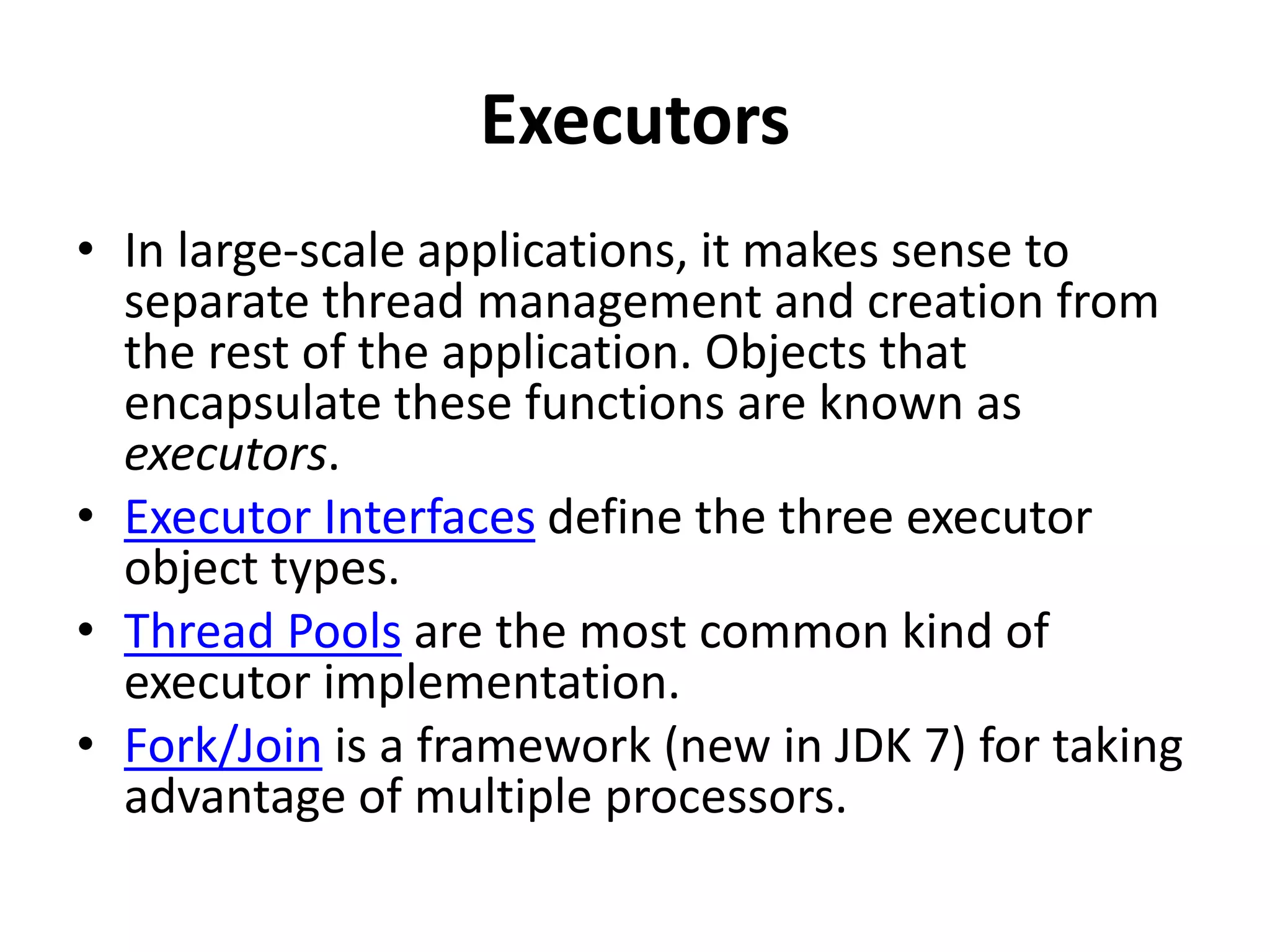 Executors
• In large-scale applications, it makes sense to
separate thread management and creation from
the rest of the application. Objects that
encapsulate these functions are known as
executors.
• Executor Interfaces define the three executor
object types.
• Thread Pools are the most common kind of
executor implementation.
• Fork/Join is a framework (new in JDK 7) for taking
advantage of multiple processors.
 