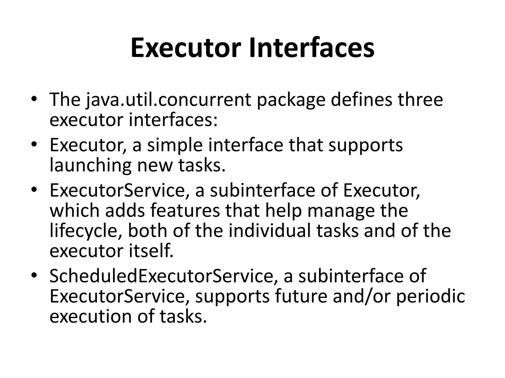 Executor Interfaces
• The java.util.concurrent package defines three
executor interfaces:
• Executor, a simple interface that supports
launching new tasks.
• ExecutorService, a subinterface of Executor,
which adds features that help manage the
lifecycle, both of the individual tasks and of the
executor itself.
• ScheduledExecutorService, a subinterface of
ExecutorService, supports future and/or periodic
execution of tasks.
 
