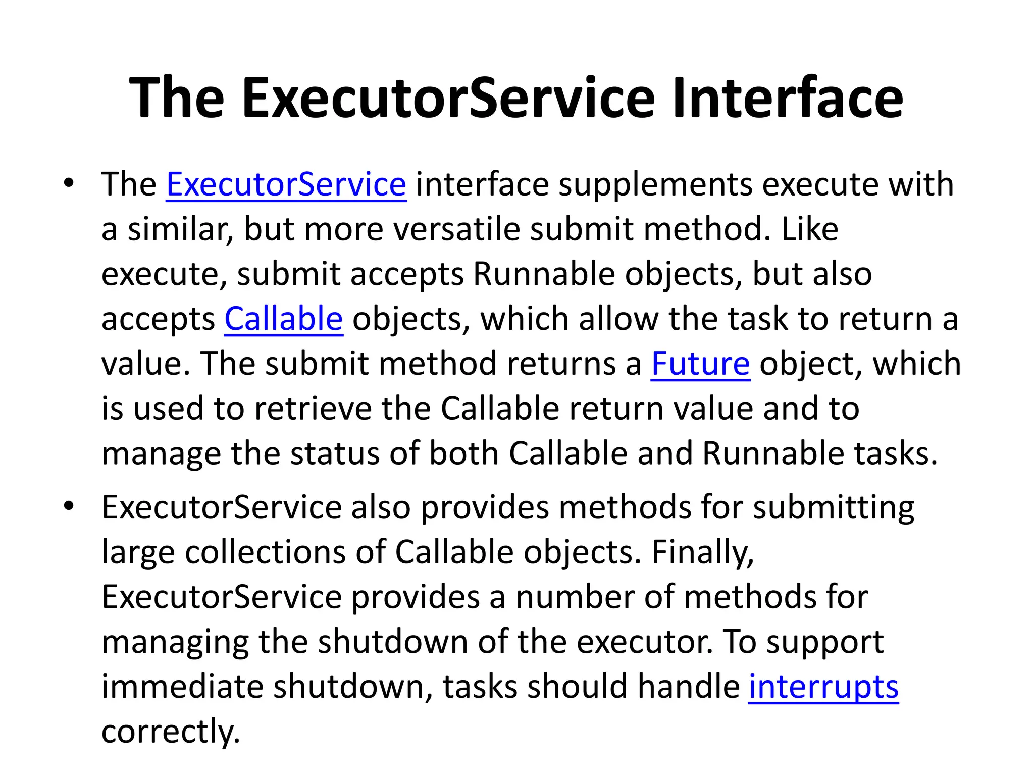 The ExecutorService Interface
• The ExecutorService interface supplements execute with
a similar, but more versatile submit method. Like
execute, submit accepts Runnable objects, but also
accepts Callable objects, which allow the task to return a
value. The submit method returns a Future object, which
is used to retrieve the Callable return value and to
manage the status of both Callable and Runnable tasks.
• ExecutorService also provides methods for submitting
large collections of Callable objects. Finally,
ExecutorService provides a number of methods for
managing the shutdown of the executor. To support
immediate shutdown, tasks should handle interrupts
correctly.
 