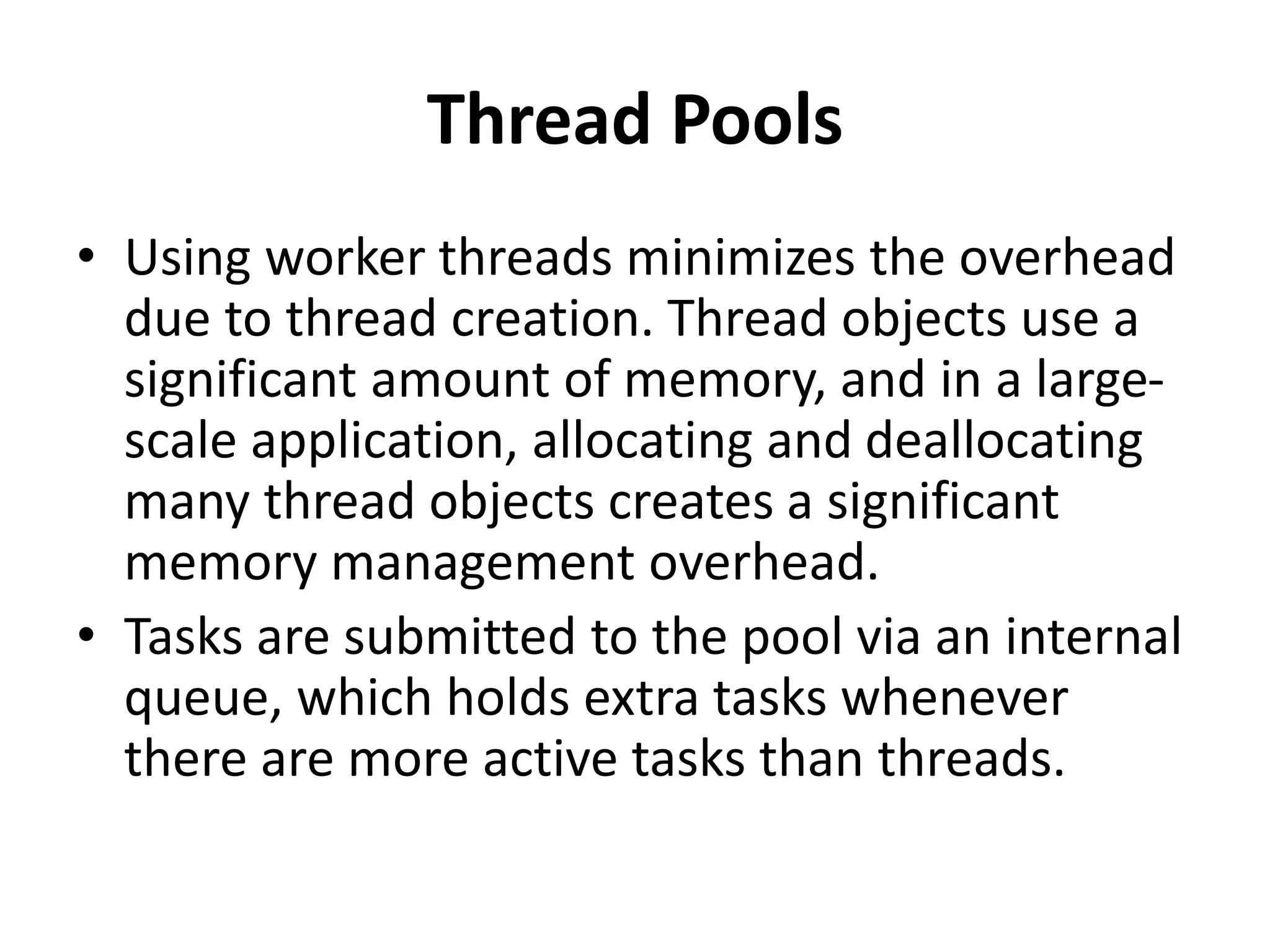 Thread Pools
• Using worker threads minimizes the overhead
due to thread creation. Thread objects use a
significant amount of memory, and in a large-
scale application, allocating and deallocating
many thread objects creates a significant
memory management overhead.
• Tasks are submitted to the pool via an internal
queue, which holds extra tasks whenever
there are more active tasks than threads.
 