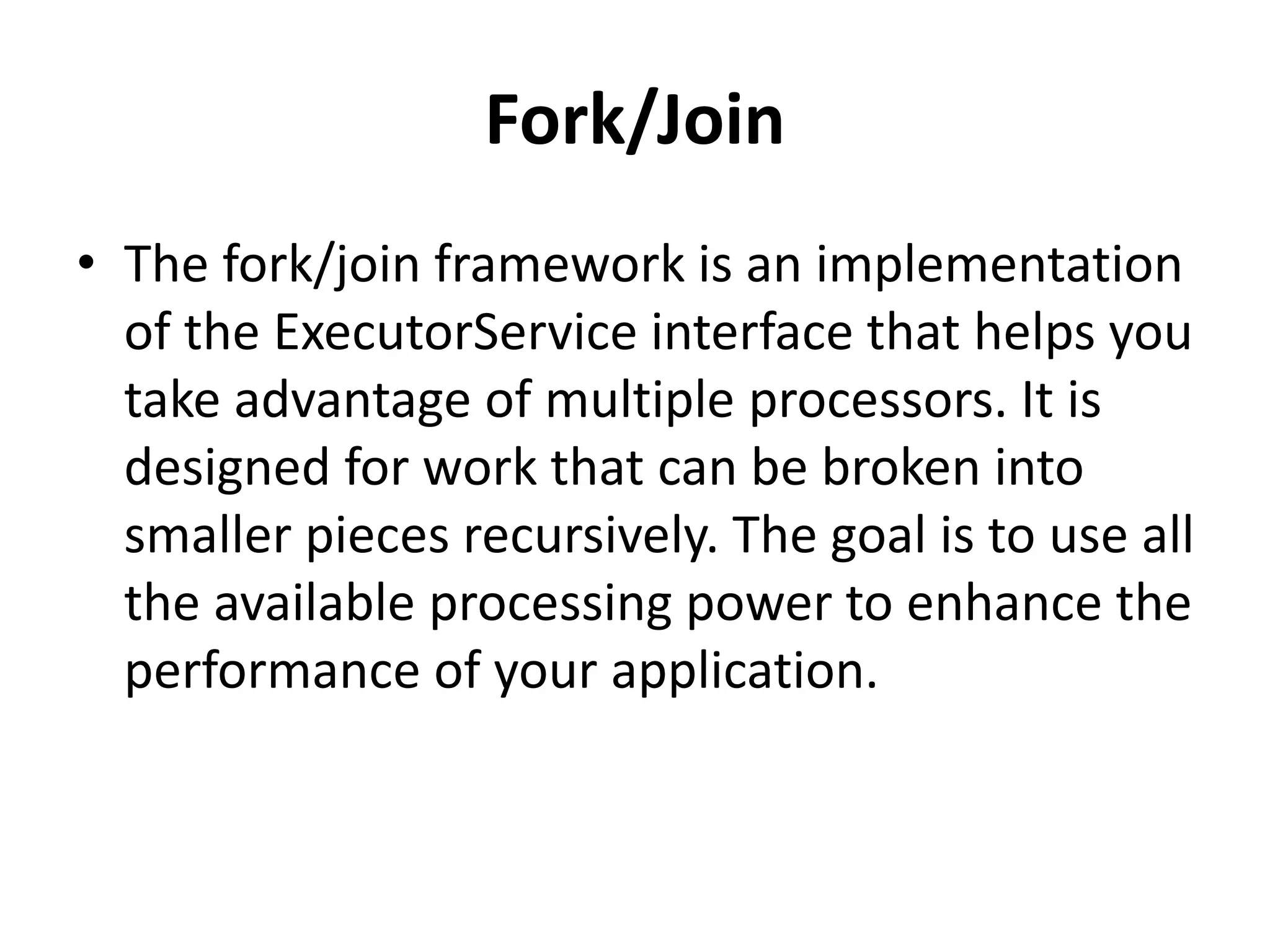 Fork/Join
• The fork/join framework is an implementation
of the ExecutorService interface that helps you
take advantage of multiple processors. It is
designed for work that can be broken into
smaller pieces recursively. The goal is to use all
the available processing power to enhance the
performance of your application.
 