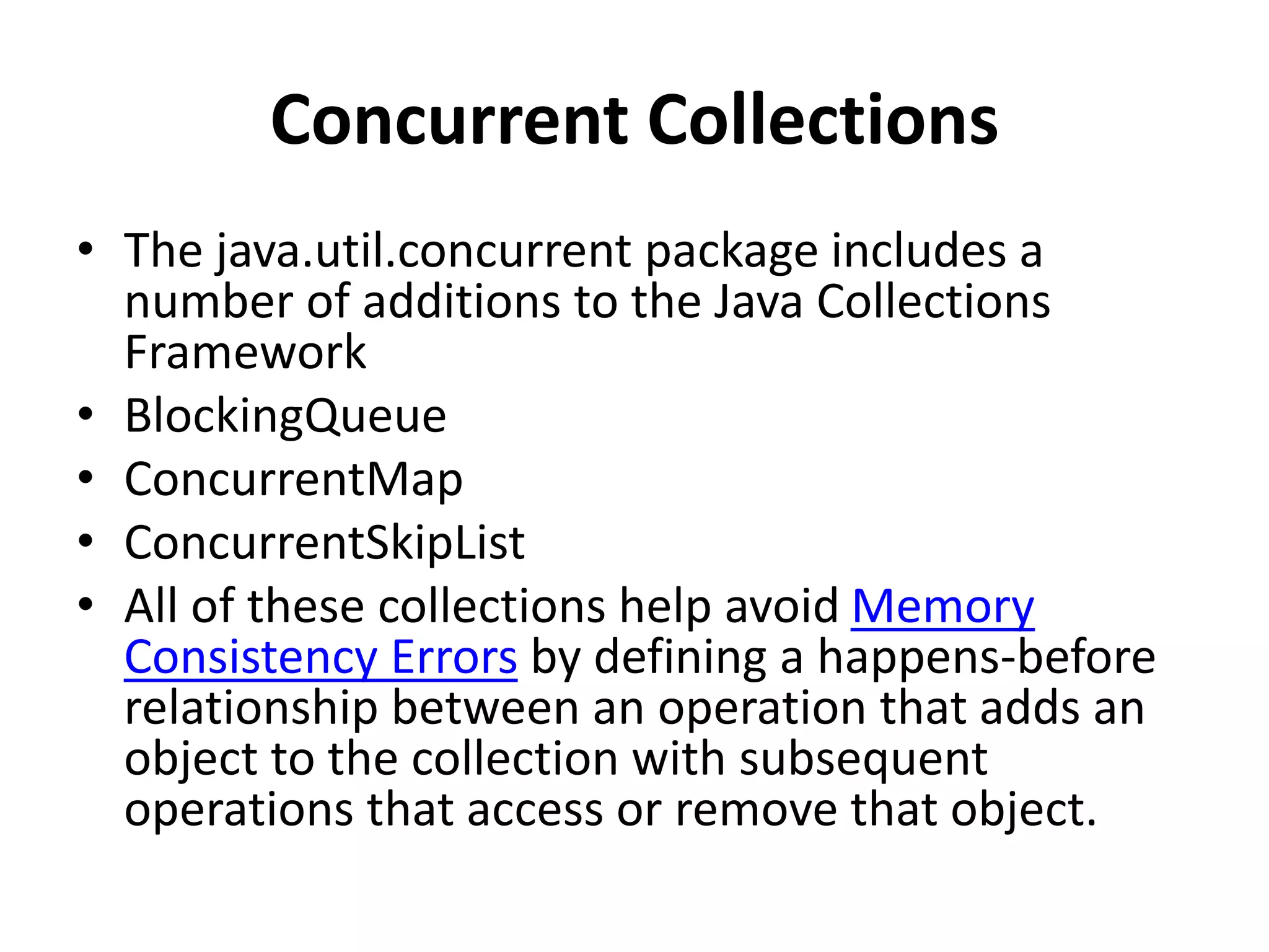 Concurrent Collections
• The java.util.concurrent package includes a
number of additions to the Java Collections
Framework
• BlockingQueue
• ConcurrentMap
• ConcurrentSkipList
• All of these collections help avoid Memory
Consistency Errors by defining a happens-before
relationship between an operation that adds an
object to the collection with subsequent
operations that access or remove that object.
 