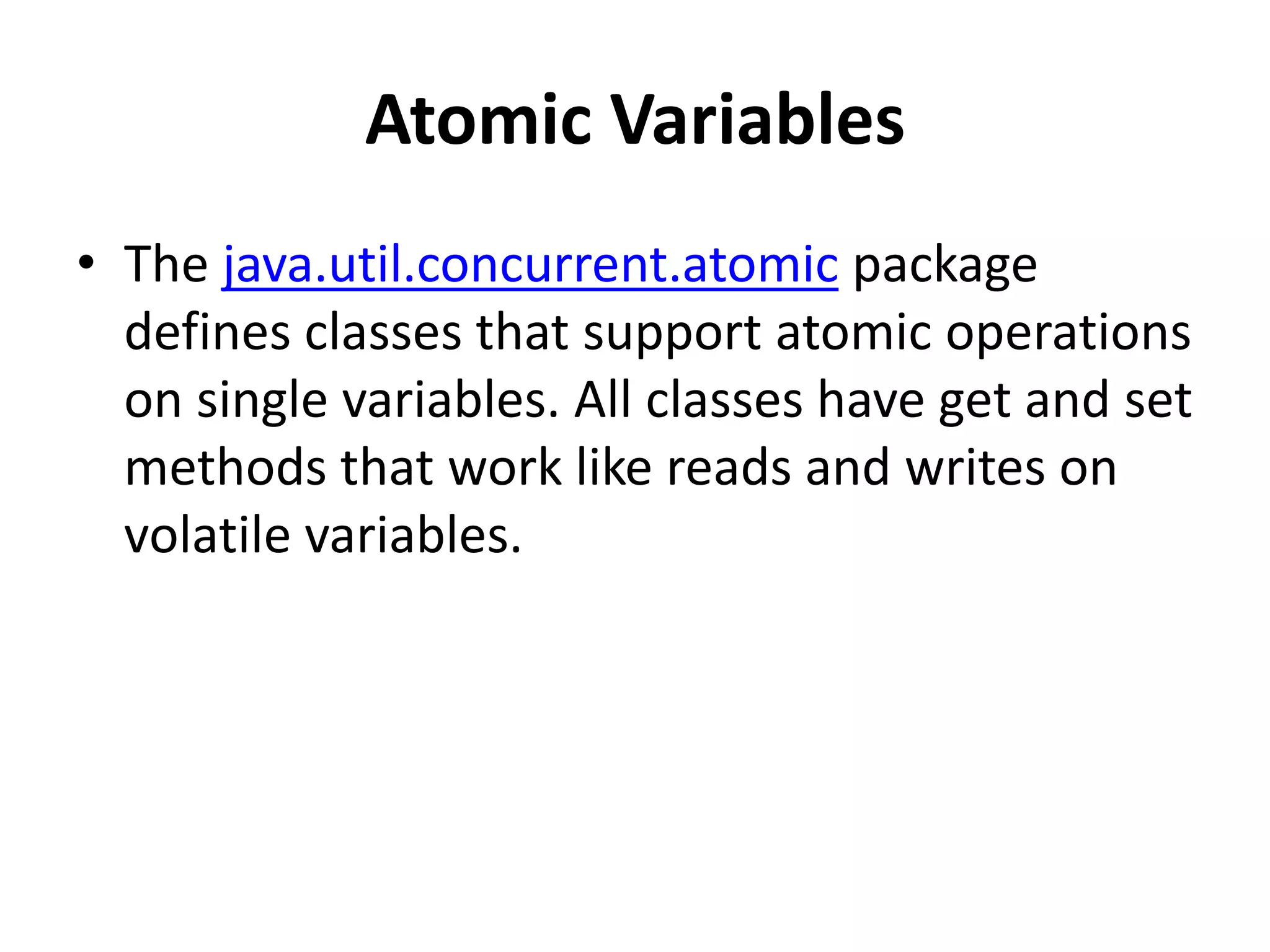 Atomic Variables
• The java.util.concurrent.atomic package
defines classes that support atomic operations
on single variables. All classes have get and set
methods that work like reads and writes on
volatile variables.
 