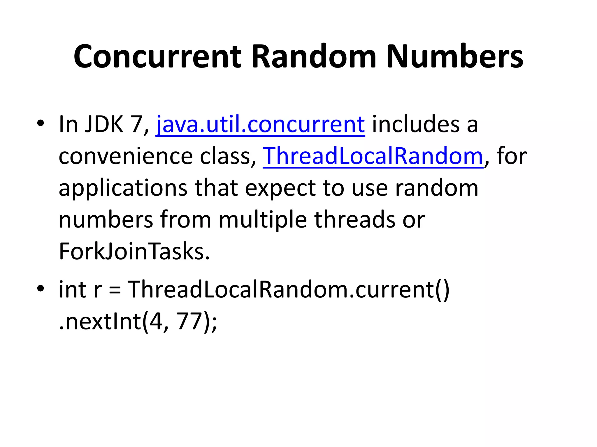 Concurrent Random Numbers
• In JDK 7, java.util.concurrent includes a
convenience class, ThreadLocalRandom, for
applications that expect to use random
numbers from multiple threads or
ForkJoinTasks.
• int r = ThreadLocalRandom.current()
.nextInt(4, 77);
 
