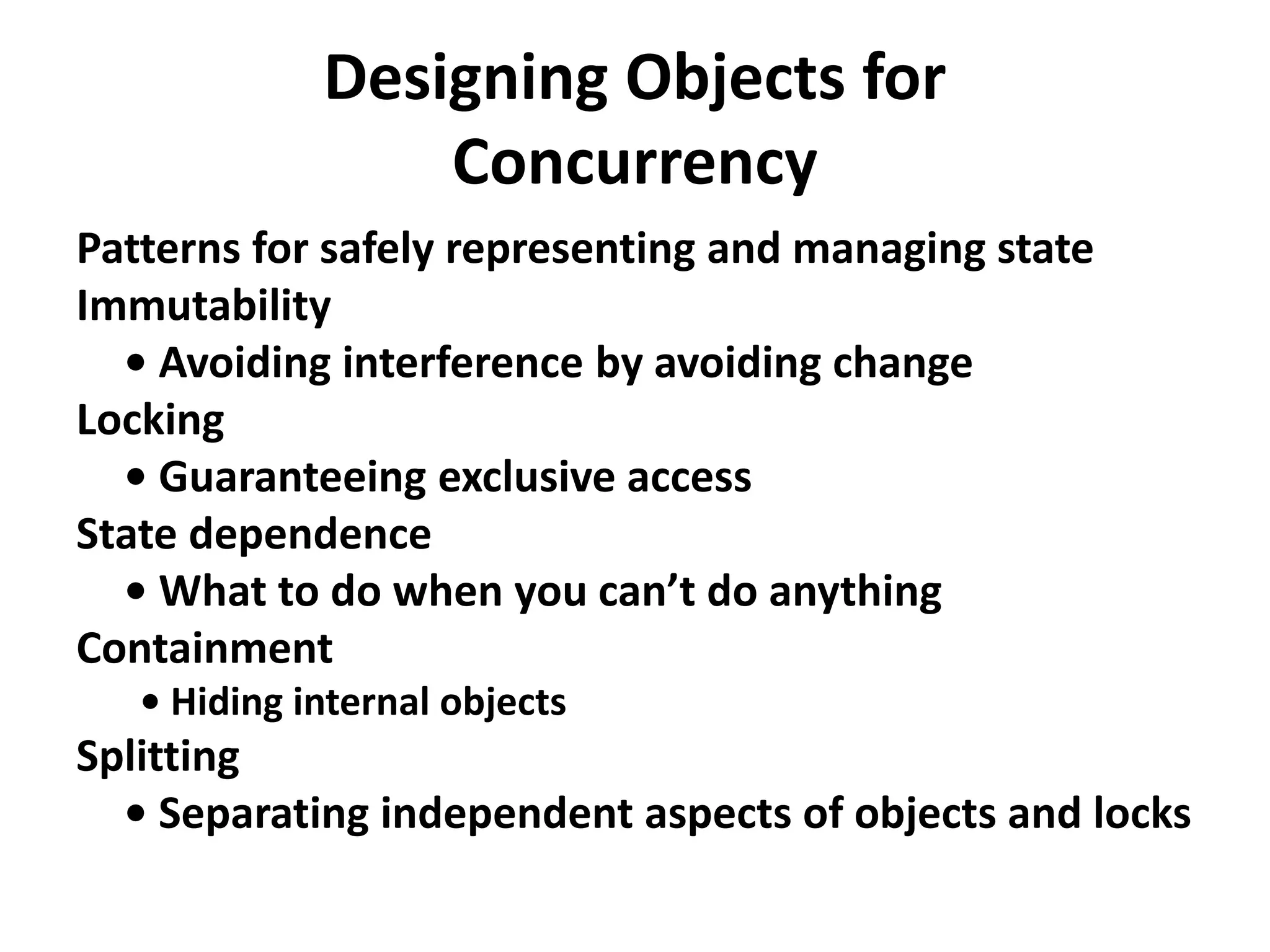Designing Objects for
Concurrency
Patterns for safely representing and managing state
Immutability
• Avoiding interference by avoiding change
Locking
• Guaranteeing exclusive access
State dependence
• What to do when you can’t do anything
Containment
• Hiding internal objects
Splitting
• Separating independent aspects of objects and locks
 