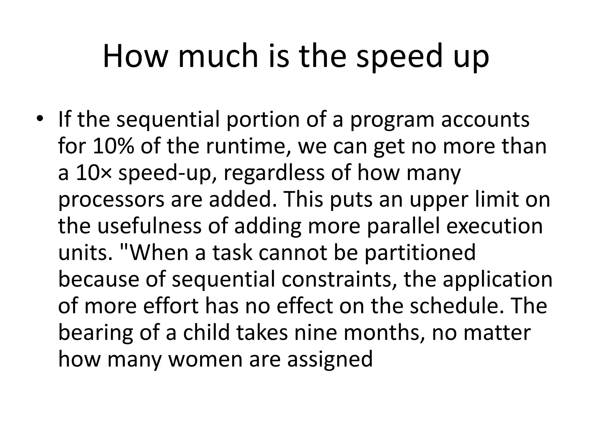 How much is the speed up
• If the sequential portion of a program accounts
for 10% of the runtime, we can get no more than
a 10× speed-up, regardless of how many
processors are added. This puts an upper limit on
the usefulness of adding more parallel execution
units. "When a task cannot be partitioned
because of sequential constraints, the application
of more effort has no effect on the schedule. The
bearing of a child takes nine months, no matter
how many women are assigned
 