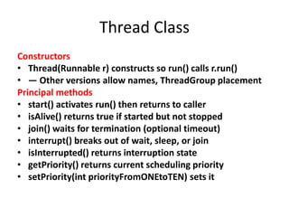 Thread Class
Constructors
• Thread(Runnable r) constructs so run() calls r.run()
• — Other versions allow names, ThreadGroup placement
Principal methods
• start() activates run() then returns to caller
• isAlive() returns true if started but not stopped
• join() waits for termination (optional timeout)
• interrupt() breaks out of wait, sleep, or join
• isInterrupted() returns interruption state
• getPriority() returns current scheduling priority
• setPriority(int priorityFromONEtoTEN) sets it
 