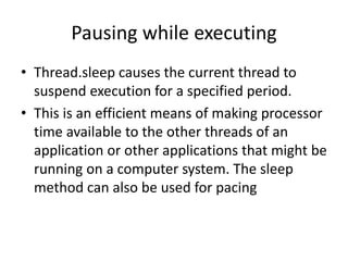 Pausing while executing
• Thread.sleep causes the current thread to
suspend execution for a specified period.
• This is an efficient means of making processor
time available to the other threads of an
application or other applications that might be
running on a computer system. The sleep
method can also be used for pacing
 