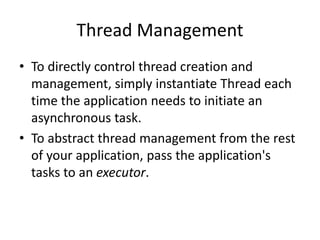Thread Management
• To directly control thread creation and
management, simply instantiate Thread each
time the application needs to initiate an
asynchronous task.
• To abstract thread management from the rest
of your application, pass the application's
tasks to an executor.
 