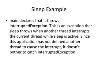 Sleep Example
• main declares that it throws
InterruptedException. This is an exception that
sleep throws when another thread interrupts
the current thread while sleep is active. Since
this application has not defined another
thread to cause the interrupt, it doesn't
bother to catch InterruptedException.
 
